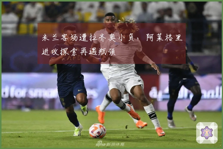 米兰客场遭拉齐奥小负，阿莱格里进攻探索再遇瓶颈