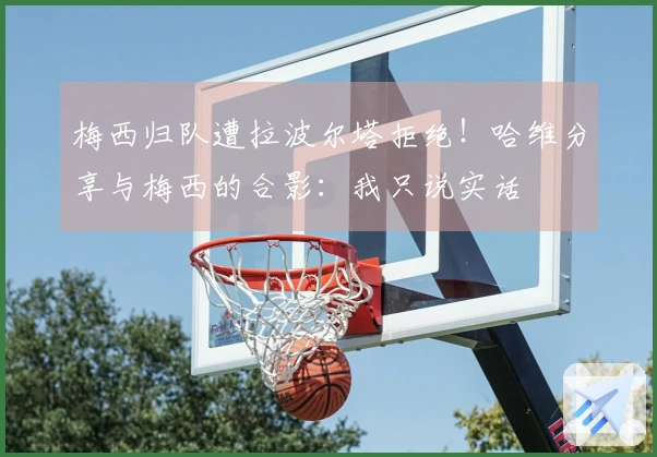 梅西归队遭拉波尔塔拒绝！哈维分享与梅西的合影：我只说实话