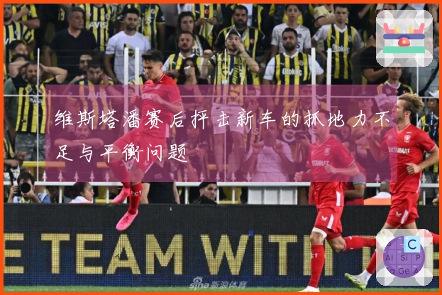 维斯塔潘赛后抨击新车的抓地力不足与平衡问题