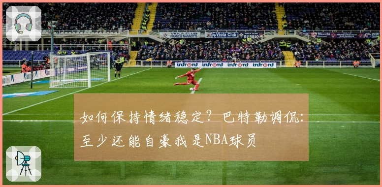 如何保持情绪稳定？巴特勒调侃：至少还能自豪我是NBA球员
