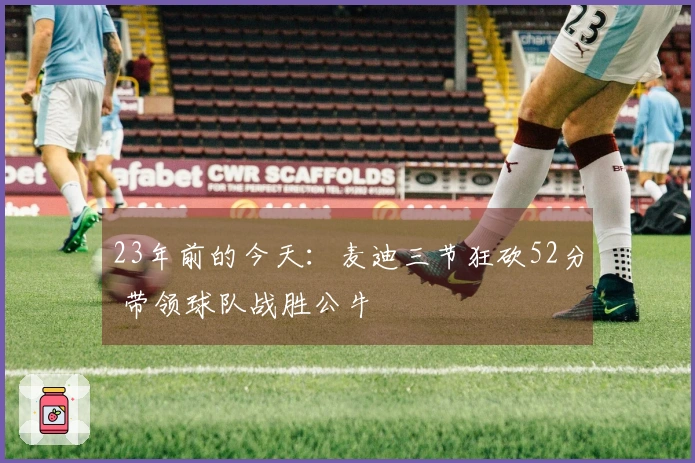 23年前的今天：麦迪三节狂砍52分 带领球队战胜公牛