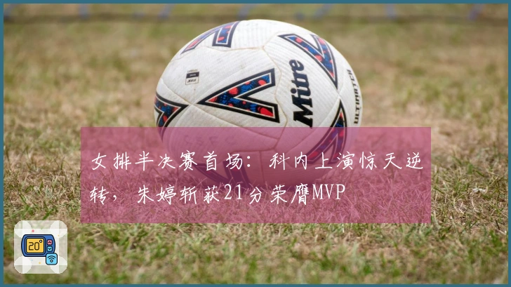 女排半决赛首场：科内上演惊天逆转，朱婷斩获21分荣膺MVP