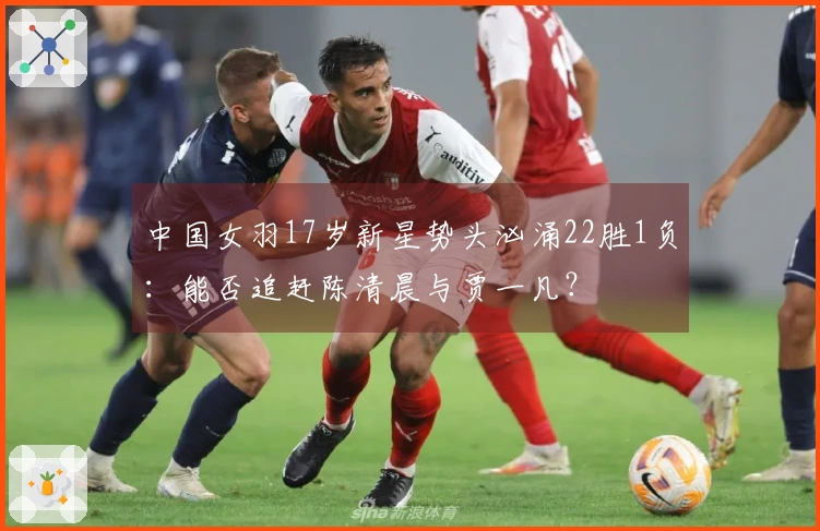 中国女羽17岁新星势头汹涌22胜1负：能否追赶陈清晨与贾一凡？