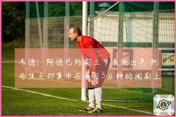 韦德：阿德巴约前三节表现出色 然而焦点却集中在最后5分钟的闹剧上