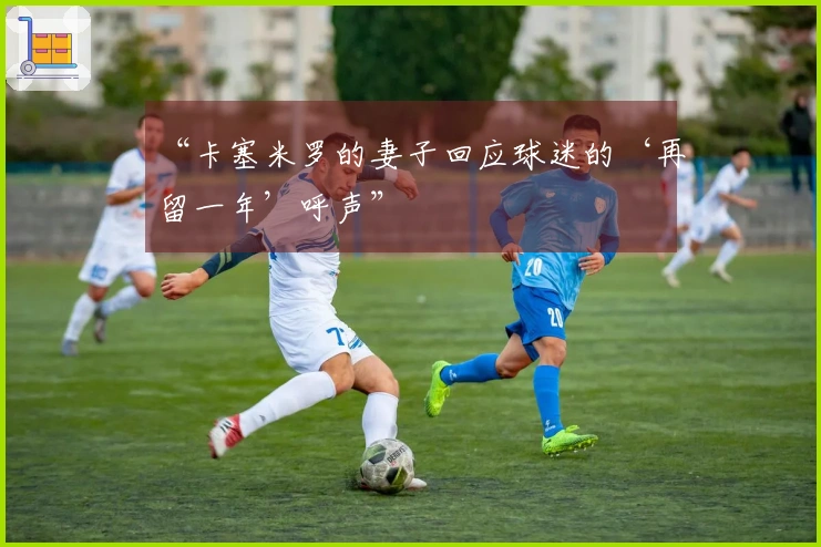 “卡塞米罗的妻子回应球迷的‘再留一年’呼声”