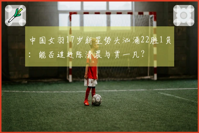 中国女羽17岁新星势头汹涌22胜1负：能否追赶陈清晨与贾一凡？