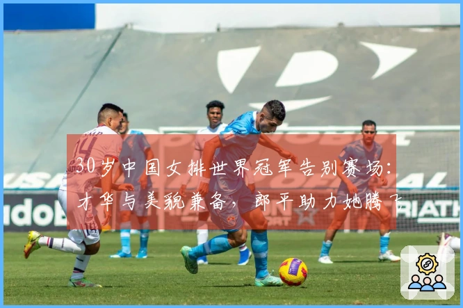 30岁中国女排世界冠军告别赛场:才华与美貌兼备,郎平助力她腾飞