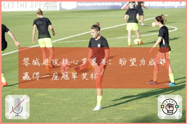 蓉城进攻核心罗慕洛：盼望为成都赢得一座冠军奖杯