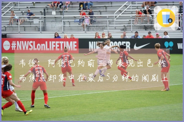 韦德：阿德巴约前三节表现出色 然而焦点却集中在最后5分钟的闹剧上