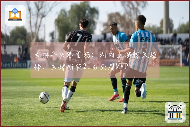 女排半决赛首场：科内上演惊天逆转，朱婷斩获21分荣膺MVP